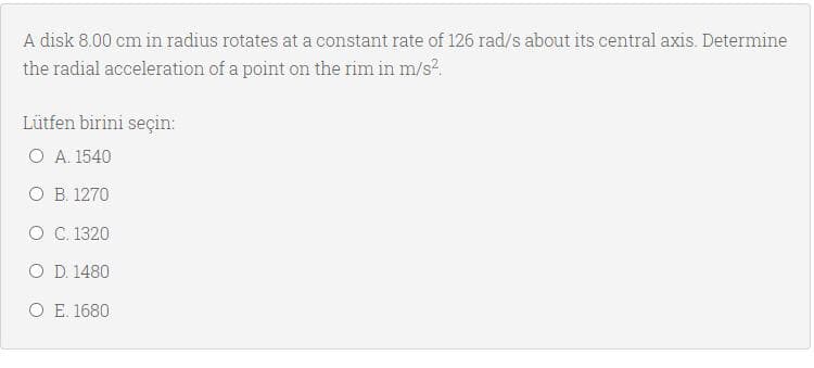 A disk 8.00 cm in radius rotates at a constant rate of 126 rad/s about its central axis. Determine
the radial acceleration of a point on the rim in m/s?.
Lütfen birini seçin:
O A. 1540
O B. 1270
O C. 1320
O D. 1480
O E. 1680
