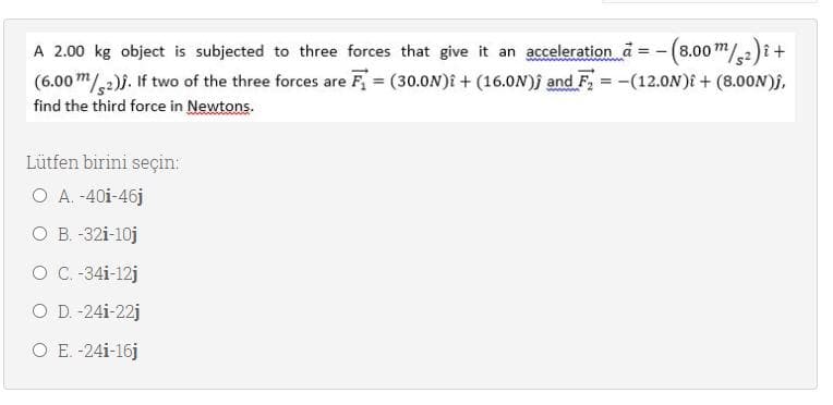 A 2.00 kg object is subjected to three forces that give it an accelerationd = -(8.00m/2)i+
(6.00 m/,2)}. If two of the three forces are F = (30.0N)i + (16.ON)j and F, = -(12.0N)E + (8.00N)f,
find the third force in Newtons.
Lütfen birini seçin:
O A. -40i-46j
ОВ -321-10ј
O C.-34i-12j
O D. -24i-22j
O E. -24i-16j
