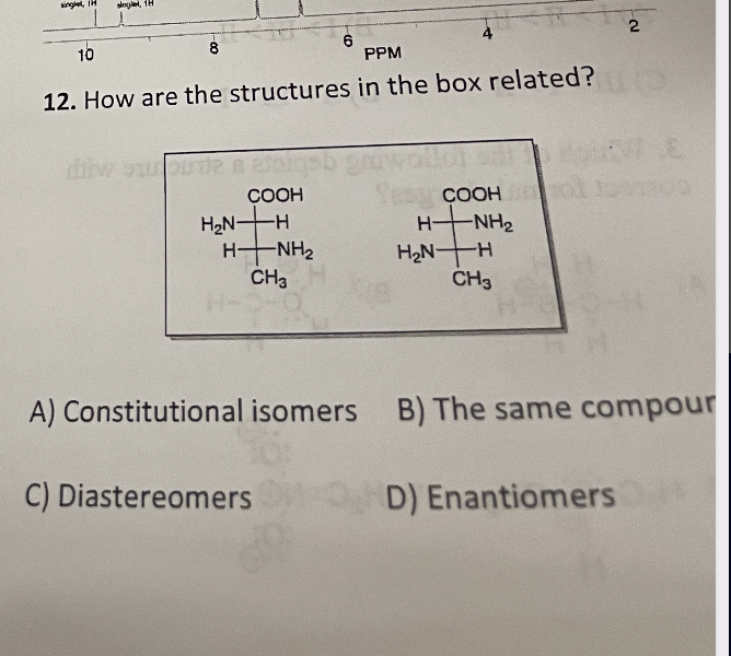 single, H
singl
2
6
10
PPM
12. How are the structures in the box related?
COOH
COOH
H NHe
H₂N-
-H
HẠNH,
時
H₂N-H
CH₂
CH3
A) Constitutional isomers B) The same compour
C) Diastereomers OD) Enantiomers