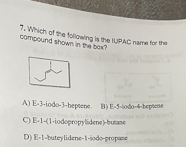 7. Which of the following is the IUPAC name for the
compound shown in the box?
s0119 blzno)
A) E-3-iodo-3-heptene. B) E-5-iodo-4-heptene
8 9101
bos A stubunsonstne ani stolama)
C) E-1-(1-iodopropylidene)-butane
emolinsno. (A
D) E-1-buteylidene-1-iodo-propane oluritenoo.... (0