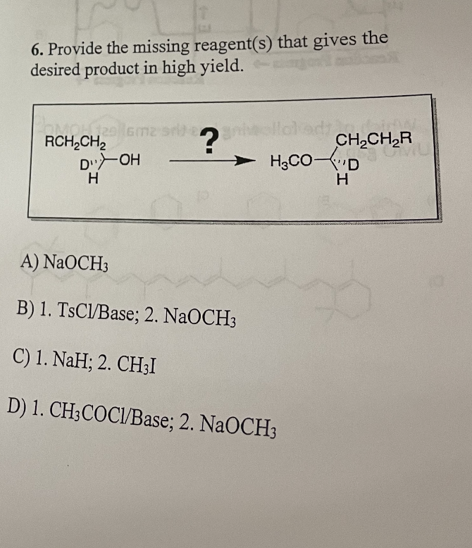 6. Provide the missing reagent(s) that gives the
desired product in high yield.
POMOL 129
129 16m2 sn
RCH₂CH₂
?
CH₂CH₂R
20112⁰
D">OH
H₂CO-D
H
H
A) NaOCH3
B) 1. TsCl/Base; 2. NaOCH3
C) 1. NaH; 2. CH3I
D) 1. CH3COCI/Base; 2. NaOCH3
