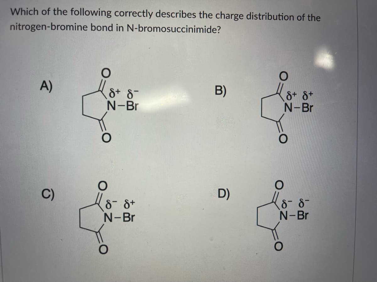 Which of the following correctly describes the charge distribution of the
nitrogen-bromine bond in N-bromosuccinimide?
A)
B)
&+ 8-
N-Br
&+ &+
N-Br
C)
D)
8- 8+
N-Br
8- 8-
N-Br
