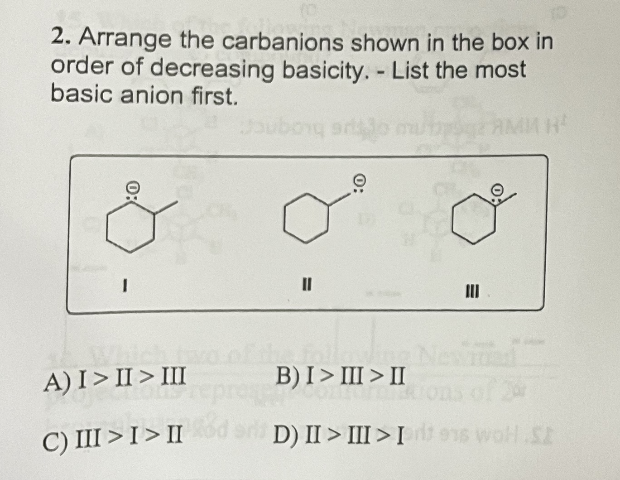 2. Arrange the carbanions shown in the box in
order of decreasing basicity. - List the most
basic anion first.
Joubory sro
1
II
III
Which tw
A) I>II> III
follow
B) I>III > II
TOUS
a contractions of
C) III > I > II dari D) II > III > Irites wohl.SZ