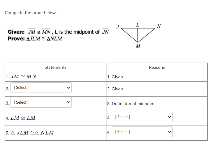 Complete the proof below.
N
Given: JM = MN ,L is the midpoint of JN
Prove: AJLM = ANLM
M
Statements
Reasons
1. JM MN
1. Given
2. [ Select ]
2. Given
3. [ Select ]
3. Definition of midpoint
4. LM = LM
4. [ Select ]
|5. Δ JLM -Δ NLΜ
5. [ Select ]
>
>
