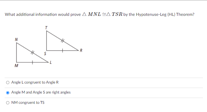 What additional information would prove A MNL A TSR by the Hypotenuse-Leg (HL) Theorem?
N
R
Angle L congruent to Angle R
Angle M and Angle S are right angles
O NM congruent to TS
%24
