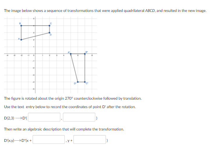 The image below shows a sequence of transformations that were applied quadrilateral ABCD, and resulted in the new image.
The figure is rotated about the origin 270° counterclockwise followed by translation.
Use the text entry below to record the coordinates of point D' after the rotation.
D(2,3) D
Then write an algebraic description that will complete the transformation.
D'(x.y)D"(x +
