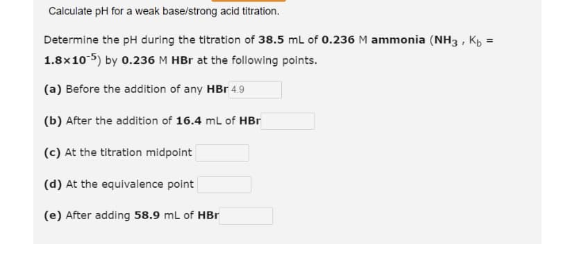 Calculate pH for a weak base/strong acid titration.
Determine the pH during the titration of 38.5 mL of 0.236 M ammonia (NH3, K₂ =
1.8x10-5) by 0.236 M HBr at the following points.
(a) Before the addition of any HBr 4.9
(b) After the addition of 16.4 mL of HBr
(c) At the titration midpoint
(d) At the equivalence point
(e) After adding 58.9 mL of HBr