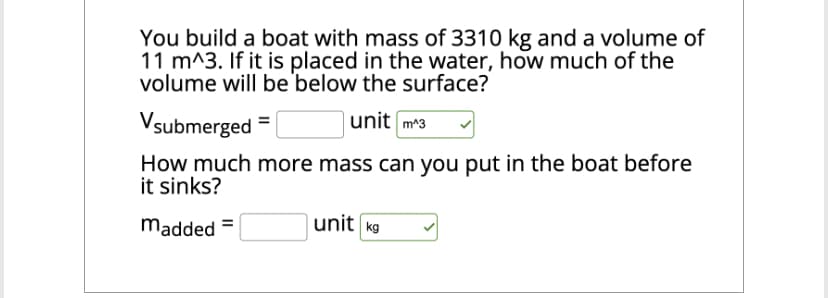You build a boat with mass of 3310 kg and a volume of
11 m^3. If it is placed in the water, how much of the
volume will be below the surface?
Vsubmerged =
unit m^3
How much more mass can you put in the boat before
it sinks?
madded=
unit kg