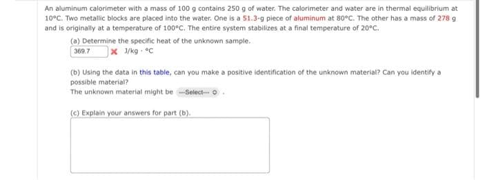An aluminum calorimeter with a mass of 100 g contains 250 g of water. The calorimeter and water are in thermal equilibrium at
10°C. Two metallic blocks are placed into the water. One is a 51.3-g piece of aluminum at 80°C. The other has a mass of 278 g
and is originally at a temperature of 100°C. The entire system stabilizes at a final temperature of 20°C.
(a) Determine the specific heat of the unknown sample.
369.7
x J/kg. °C
(b) Using the data in this table, can you make a positive identification of the unknown material? Can you identify a
possible material?
The unknown material might be --Select--- O
(c) Explain your answers for part (b).