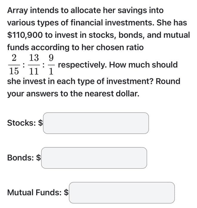 Array intends to allocate her savings into
various types of financial investments. She has
$110,900 to invest in stocks, bonds, and mutual
funds according to her chosen ratio
2 13 9
:
15 11 1 respectively. How much should
she invest in each type of investment? Round
your answers to the nearest dollar.
Stocks: $
Bonds: $
Mutual Funds: $