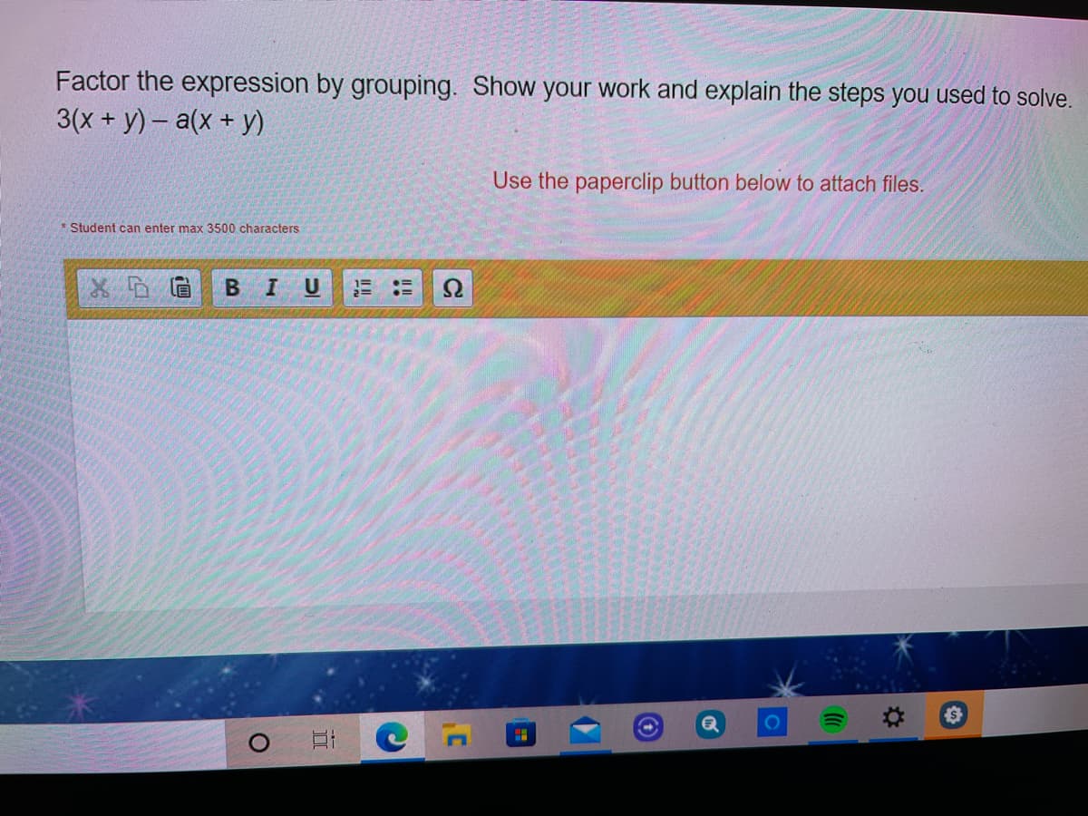 Factor the expression by grouping. Show your work and explain the steps you used to solve.
3(x+ y)- a(x+ y)
Use the paperclip button below to attach files.
* Student can enter max 3500 characters
U
