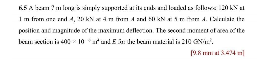 6.5 A beam 7 m long is simply supported at its ends and loaded as follows: 120 kN at
1 m from one end A, 20 kN at 4 m from A and 60 kN at 5 m from A. Calculate the
position and magnitude of the maximum deflection. The second moment of area of the
beam section is 400 × 10-6 m² and E for the beam material is 210 GN/m².
[9.8 mm at 3.474 m]