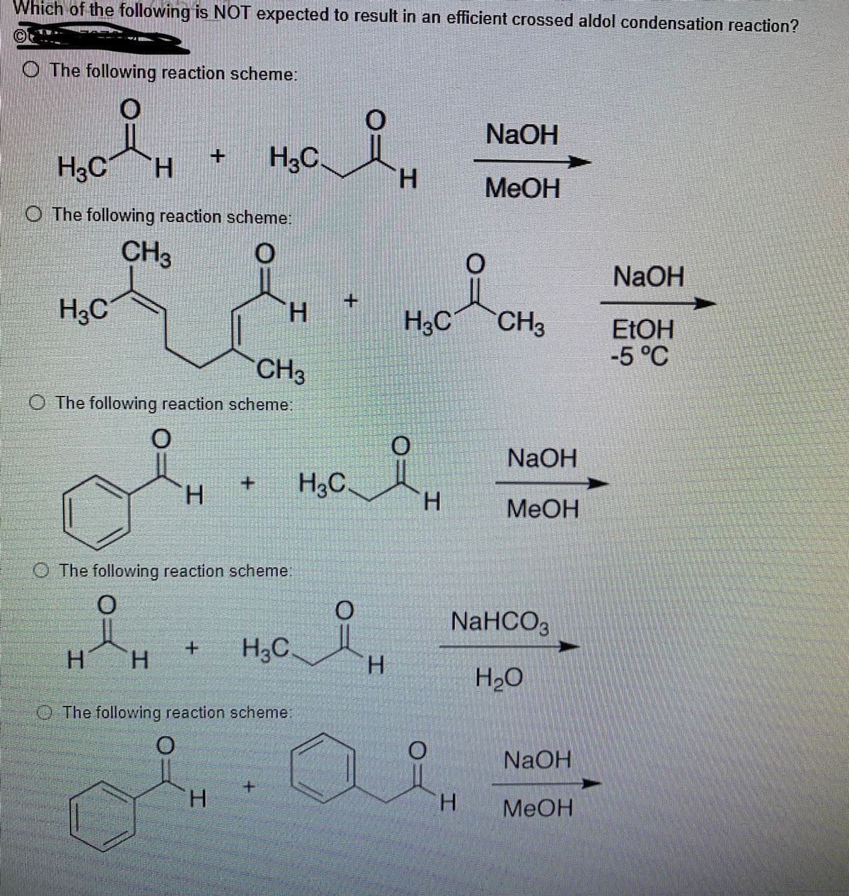 Which of the following is NOT expected to result in an efficient crossed aldol condensation reaction?
The following reaction scheme:
NaOH
H3C H
MeOH
O The following reaction scheme:
CH3
NaOH
H3C
H
CH3
EtOH
-5 °C
CH3
O The following reaction scheme:
O
H
The following reaction scheme:
i
H3C
H
H
The following reaction scheme:
H
مله
H3C.
H3C.
H
i
O
H
1
H3C
H
O
O
H
NaOH
MeOH
NaHCO3
H₂O
NaOH
MeOH