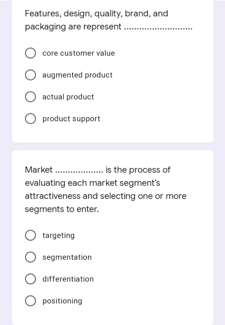 Features, design, quality, brand, and
packaging are represent
core customer value
augmented product
actual product
product support
Market .........
is the process of
evaluating each market segment's
attractiveness and selecting one or more
segments to enter.
targeting
segmentation
differentiation
positioning