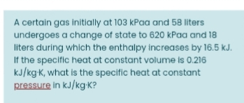 A certain gas initially at 103 kPaa and 58 liters
undergoes a change of state to 620 kPaa and 18
liters during which the enthalpy increases by 16.5 kJ.
If the specific heat at constant volume is 0.216
kJ/kgK, what is the specific heat at constant
pressure in kJ/kg K?
