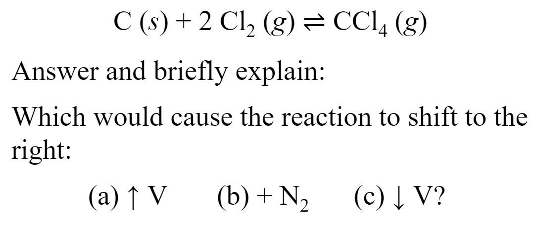 C (s) + 2 Cl, (g)= CC1, (g)
Answer and briefly explain:
Which would cause the reaction to shift to the
right:
(a) ↑ V
(b) + N2
(c) Į V?
