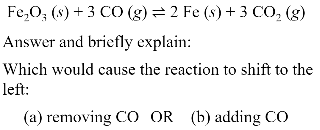 Fe,O3 (s) + 3 CO (g) = 2 Fe (s) + 3 CO, (g)
Answer and briefly explain:
Which would cause the reaction to shift to the
left:
(a) removing CO OR (b) adding CÓ

