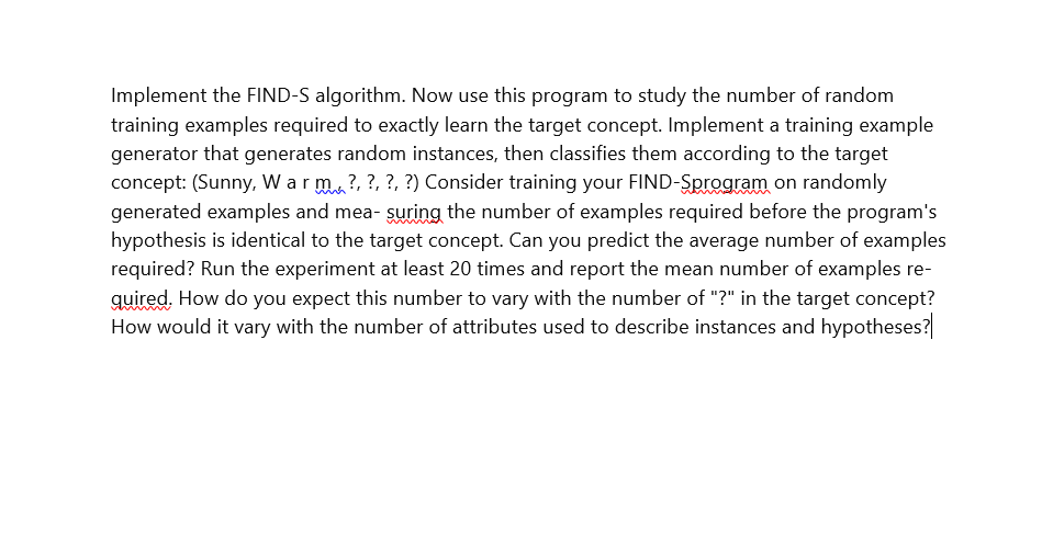 Implement the FIND-S algorithm. Now use this program to study the number of random
training examples required to exactly learn the target concept. Implement a training example
generator that generates random instances, then classifies them according to the target
concept: (Sunny, Warm?, ?, ?, ?) Consider training your FIND-Sprogram on randomly
generated examples and measuring the number of examples required before the program's
hypothesis is identical to the target concept. Can you predict the average number of examples
required? Run the experiment at least 20 times and report the mean number of examples re-
quired. How do you expect this number to vary with the number of "?" in the target concept?
How would it vary with the number of attributes used to describe instances and hypotheses?