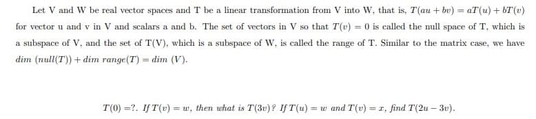 Let V and W be real vector spaces and T be a linear transformation from V into W, that is, T(au + bv) = aT(u) +bT(v)
for vector u and v in V and scalars a and b. The set of vectors in V so that T(v) = 0 is called the null space of T, which is
a subspace of V, and the set of T(V), which is a subspace of W, is called the range of T. Similar to the matrix case, we have
dim (null(T)) + dim range(T) = dim (V).
T(0) =?. If T(v) = w, then what is T(3v)? If T(u) = w and T(v) = x, find T(2u - 3v).