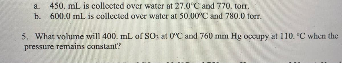 a.
450. mL is collected over water at 27.0°C and 770. torr.
b. 600.0 mL is collected over water at 50.00°C and 780.0 torr.
5. What volume will 400. mL of SO3 at 0°C and 760 mm Hg occupy at 110. °C when the
pressure remains constant?
