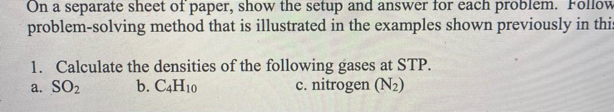 On a separate sheet of paper, show the setup and answer for each problem. Follow
problem-solving method that is illustrated in the examples shown previously in this
1. Calculate the densities of the following gases at STP.
a. SO2
b. C4H10
c. nitrogen (N2)

