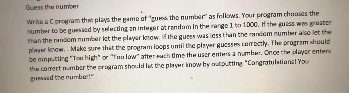 Guess the number
Write a C program that plays the game of "guess the number" as follows. Your program chooses the
number to be guessed by selecting an integer at random in the range 1 to 1000. If the guess was greater
than the random number let the player know. If the guess was less than the random number also let the
player know.. Make sure that the program loops until the player guesses correctly. The program should
be oútputting "Too high" or "Too low" after each time the user enters a number. Once the player enters
the correct number the program should let the player know by outputting "Congratulations! You
guessed the number!"

