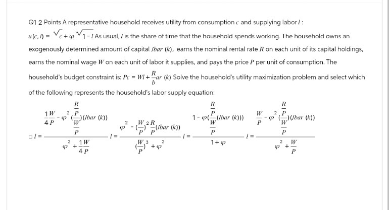 Q1 2 Points A representative household receives utility from consumption c and supplying labor/:
u(c.1)=c+1-1 As usual, / is the share of time that the household spends working. The household owns an
exogenously determined amount of capital /bar (k), earns the nominal rental rate R on each unit of its capital holdings,
earns the nominal wage W on each unit of labor it supplies, and pays the price P per unit of consumption. The
R
household's budget constraint is: Pc = WI+ar (k) Solve the household's utility maximization problem and select which
b
of the following represents the household's labor supply equation:
0/=
R
1W
2 P
4 P
-p()(bar (k))
W
P
2
1 W
<+
4 P
2
Ф
W.2R.
((bar (k))
'P' P
W.3
2
+P
R
R
W
2 P
1-p(bar (k)))
W
P
-p()(bar (k))
W
P
P
/=
1=
1+9
2
W
+
P