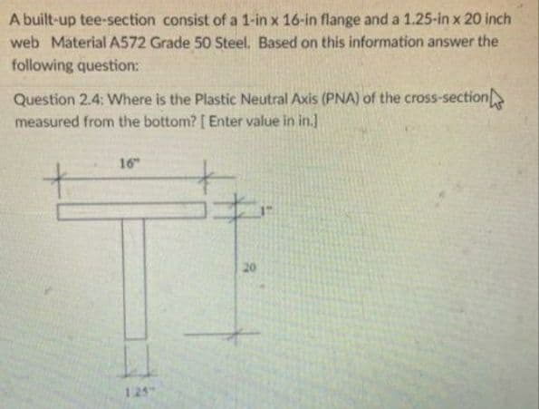 A built-up tee-section consist of a 1-in x 16-in flange and a 1.25-in x 20 inch
web Material A572 Grade 50 Steel. Based on this information answer the
following question:
Question 2.4: Where is the Plastic Neutral Axis (PNA) of the cross-section
measured from the bottom? [ Enter value in in.]
16
20
125
