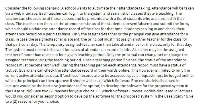 Consider the following scenario: A school wants to automate their attendance taking. Attendance will be taken
via a web interface. Each teacher can log in to the system and see a list of classes they are teaching. The
teacher can choose one of those classes and be presented with a list of students who are enrolled in that
class. The teacher can then set the attendance status of the students (present/absent) and submit the form,
which should update the attendance record of the class for that time. Students can log in and check their
attendance record on a per class basis. Only the assigned-teacher or the principal can give attendance for a
class. In case the assignedteacher is absent, the principal must first assign another teacher for the class for
that particular day. The temporary-assigned-teacher can then take attendance for the class, only for that day.
The system must record this event for cases of attendance record dispute. A teacher may be the assigned
teacher of more than one class for a given teaching period. Only the principal can change set or change the
assigned teacher during the teaching period. Once a teaching period finishes, the status of the attendance
records must become archived'. During the teaching period each attendance record must have a status of
"active". Guardians can check the attendance record of their wards online. This however is limited to only the
current active attendance data. If 'archived' records are to be accessed, special request must be lodged online,
which the principal can then approve if she/he wishes. (i) Which Software Process Models discussed in
lectures would be the best one (consider as first option) to develop the software for the proposed system in
the Case Study? Give two (2) reasons for your choice. (ii) Which Software Process Models discussed in lectures
would you consider as second option to develop the software for the proposed system in the Case Study? Give
two (2) reasons for your choice.