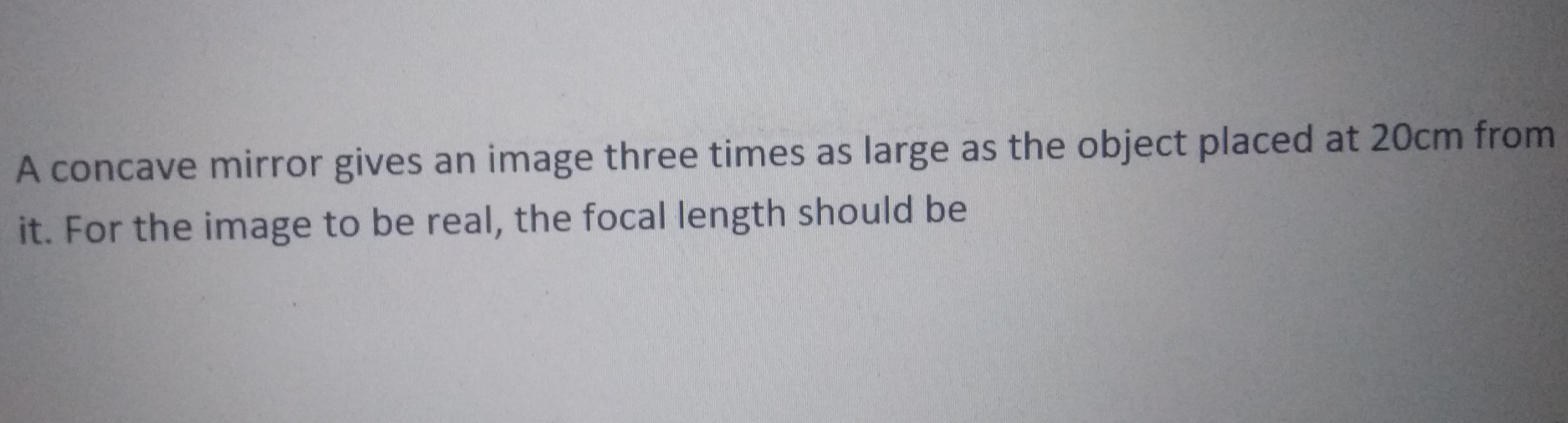 A concave mirror gives an image three times as large as the object placed at 20cm from
it. For the image to be real, the focal length should be
