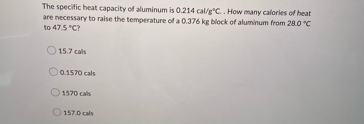 The specific heat capacity of aluminum is 0.214 cal/g °C.. How many calories of heat
are necessary to raise the temperature of a 0.376 kg block of aluminum from 28.0 °C
to 47.5 °C?
15.7 cals
0.1570 cals
1570 cals
157.0 cals