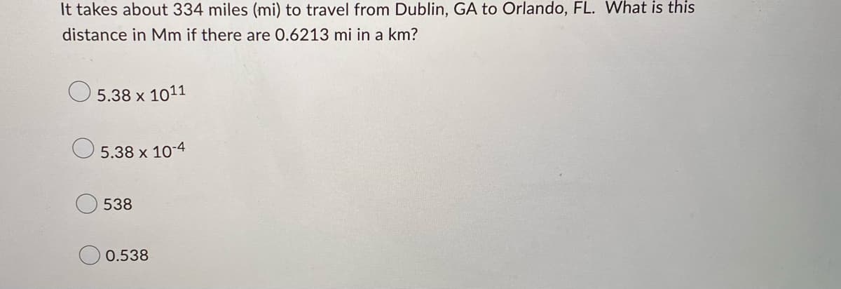 It takes about 334 miles (mi) to travel from Dublin, GA to Orlando, FL. What is this
distance in Mm if there are 0.6213 mi in a km?
5.38 x 1011
5.38 x 10-4
538
0.538