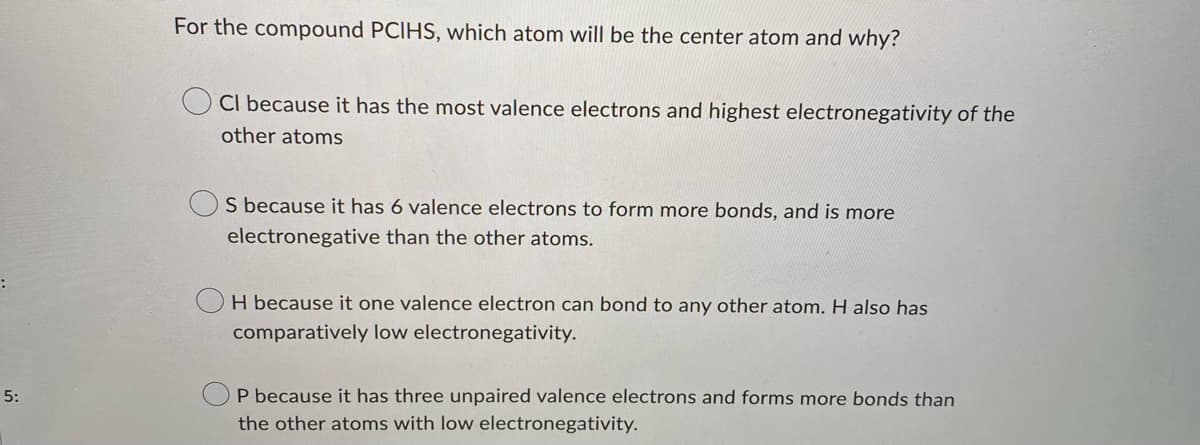 :
5:
For the compound PCIHS, which atom will be the center atom and why?
Cl because it has the most valence electrons and highest electronegativity of the
other atoms
S because it has 6 valence electrons to form more bonds, and is more
electronegative than the other atoms.
H because it one valence electron can bond to any other atom. H also has
comparatively low electronegativity.
P because it has three unpaired valence electrons and forms more bonds than
the other atoms with low electronegativity.