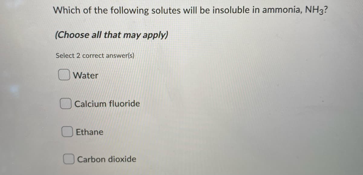 Which of the following solutes will be insoluble in ammonia, NH3?
(Choose all that may apply)
Select 2 correct answer(s)
Water
Calcium fluoride
Ethane
Carbon dioxide