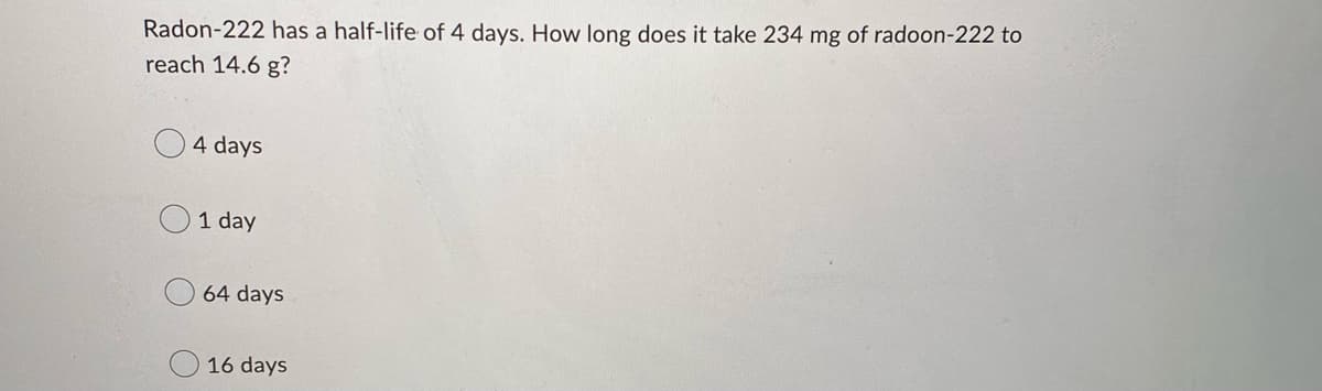 Radon-222 has a half-life of 4 days. How long does it take 234 mg of radoon-222 to
reach 14.6 g?
4 days
1 day
64 days
16 days