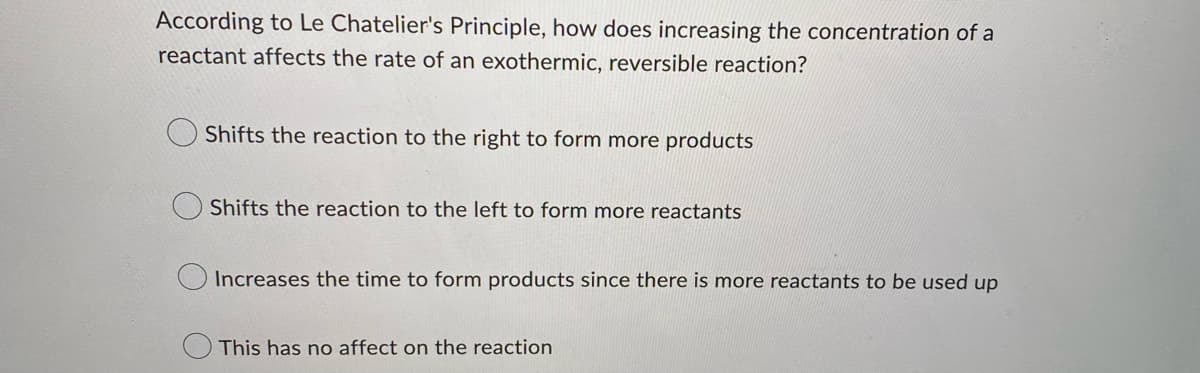 According to Le Chatelier's Principle, how does increasing the concentration of a
reactant affects the rate of an exothermic, reversible reaction?
Shifts the reaction to the right to form more products
Shifts the reaction to the left to form more reactants
Increases the time to form products since there is more reactants to be used up
This has no affect on the reaction