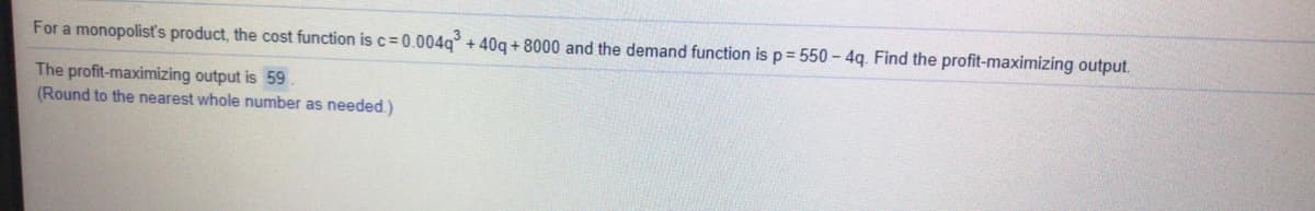 For a monopolisť's product, the cost function is c= 0.004q° + 40q + 8000 and the demand function is p = 550 - 4q. Find the profit-maximizing output.
The profit-maximizing output is 59
(Round to the nearest whole number as needed.)
