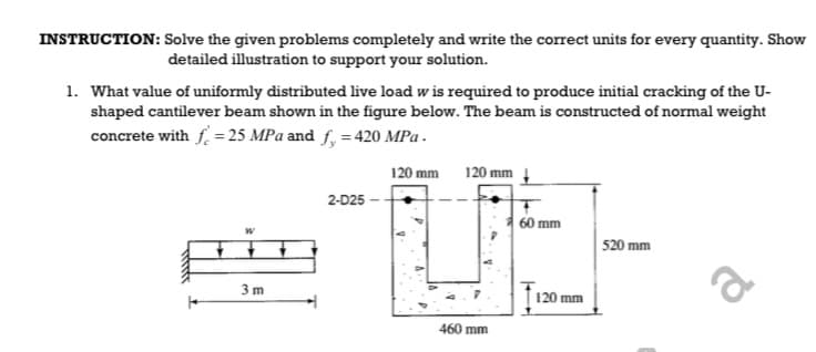 INSTRUCTION: Solve the given problems completely and write the correct units for every quantity. Show
detailed illustration to support your solution.
1. What value of uniformly distributed live load w is required to produce initial cracking of the U-
shaped cantilever beam shown in the figure below. The beam is constructed of normal weight
concrete with f. = 25 MPa and f, = 420 MPa .
120 mm
120 mm
2-D25 -
60 mm
520 mm
a
3m
120 mm
460 mm
