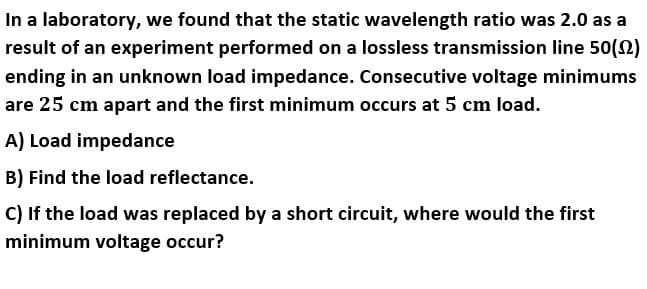 In a laboratory, we found that the static wavelength ratio was 2.0 as a
result of an experiment performed on a lossless transmission line 50(2)
ending in an unknown load impedance. Consecutive voltage minimums
are 25 cm apart and the first minimum occurs at 5 cm load.
A) Load impedance
B) Find the load reflectance.
C) If the load was replaced by a short circuit, where would the first
minimum voltage occur?
