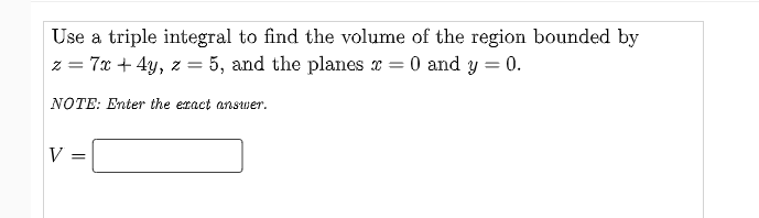Use a triple integral to find the volume of the region bounded by
z = 7x + 4y, z = 5, and the planes x = 0 and y = 0.
%3D
NOTE: Enter the eract answer.
V =
