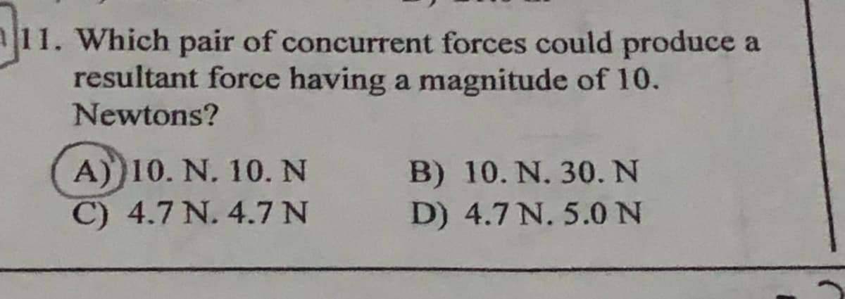 |11. Which pair of concurrent forces could produce a
resultant force having a magnitude of 10.
Newtons?
A))10. N. 10. N
C) 4.7 N. 4.7 N
B) 10. N. 30. N
D) 4.7 N. 5.0N
