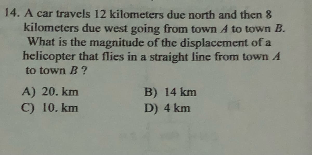 14. A car travels 12 kilometers due north and then 8
kilometers due west going from town A to town B.
What is the magnitude of the displacement of a
helicopter that flies in a straight line from town A
to town B ?
A) 20. km
C) 10. km
B) 14 km
D) 4 km

