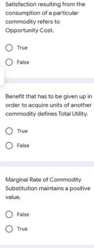 Satisfaction resulting from the
consumption of a particular
commodity refers to
Opportunity Cost.
True
False
Benefit that has to be given up in
order to acquire units of another
commodity defines Total Utility.
True
False
Marginal Rate of Commodity
Substitution maintains a positive
value.
False
True

