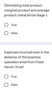 Diminishing total product,
marginal product and average
product characterize Stage 1.
True
O False
Expenses incurred even in the
absence of the business
operation arise from Fixed
Inputs. (true)
O True
O False
