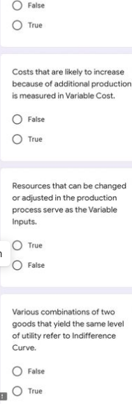 False
True
Costs that are likely to increase
because of additional production
is measured in Variable Cost.
False
True
Resources that can be changed
or adjusted in the production
process serve as the Variable
Inputs.
True
False
Various combinations of two
goods that yield the same level
of utility refer to Indifference
Curve.
False
True
