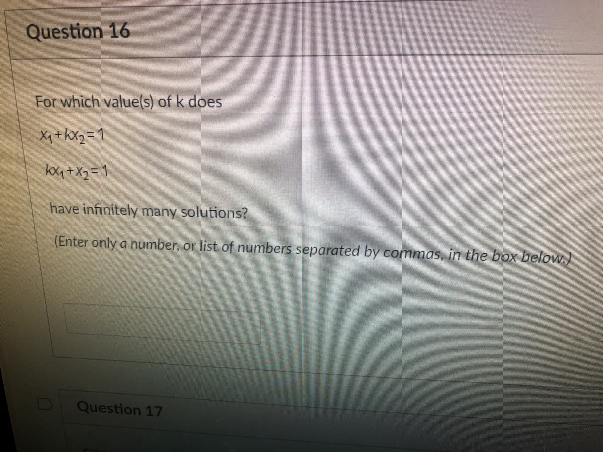 Question 16
For which value(s) of k does
X₁ + x₂=1
kx₁ + x₂=1
have infinitely many solutions?
(Enter only a number, or list of numbers separated by commas, in the box below.)
Question 17