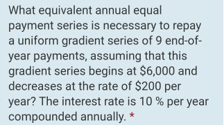 What equivalent annual equal
payment series is necessary to repay
a uniform gradient series of 9 end-of-
year payments, assuming that this
gradient series begins at $6,000 and
decreases at the rate of $200 per
year? The interest rate is 10 % per year
compounded annually. *
