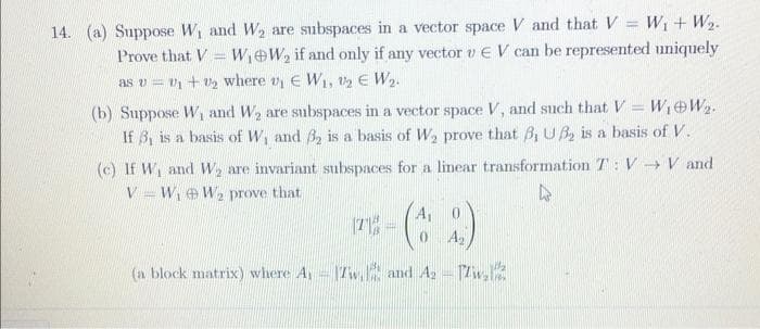 14. (a) Suppose W, and W are subspaces in a vector space V and that V = W + W2.
Prove that V = W,eW, if and only if any vector vEV can be represented uniquely
%3D
as v = v + v2 where vy E Wi, 2 E W2.
(b) Suppose W, and W2 are subspaces in a vector space V, and such that V= W,eW2.
If 3, is a basis of W, and B, is a basis of W2 prove that B, UB, is a basis of V.
(c) If W and W, are invariant subspaces for a linear transformation T: V V and
V = W, eW2 prove that
A1
A
(a block matrix) where A, 1Tw, and A-Zv,K
