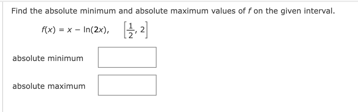 Find the absolute minimum and absolute maximum values of f on the given interval.
f(x) = x - In(2x), [12/₁2
absolute minimum
absolute maximum
IN