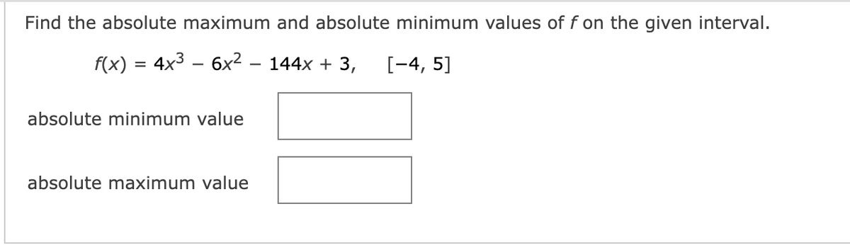 Find the absolute maximum and absolute minimum values of f on the given interval.
f(x) = 4x³ − 6x² – 144x + 3, [-4, 5]
absolute minimum value
absolute maximum value